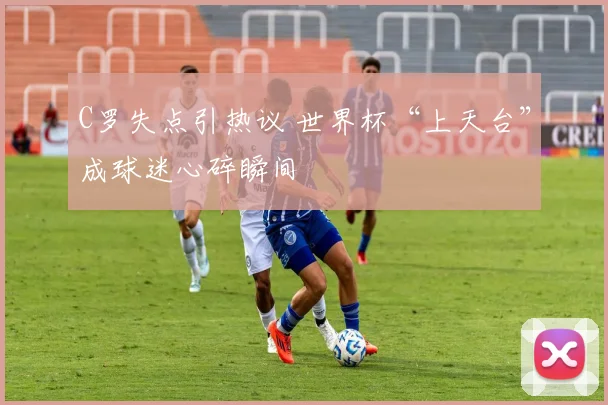 C罗失点引热议 世界杯“上天台”成球迷心碎瞬间
