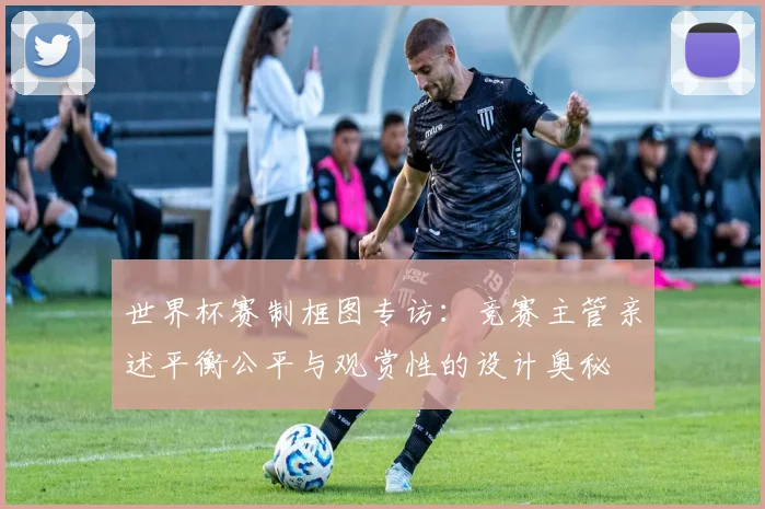 世界杯赛制框图专访：竞赛主管亲述平衡公平与观赏性的设计奥秘