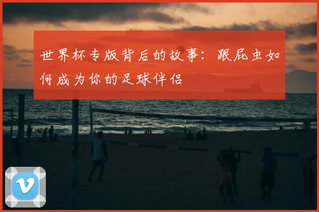 世界杯专版背后的故事:跟屁虫如何成为你的足球伴侣
