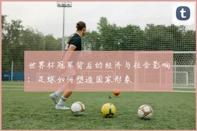 世界杯冠军背后的经济与社会影响:足球如何塑造国家形象