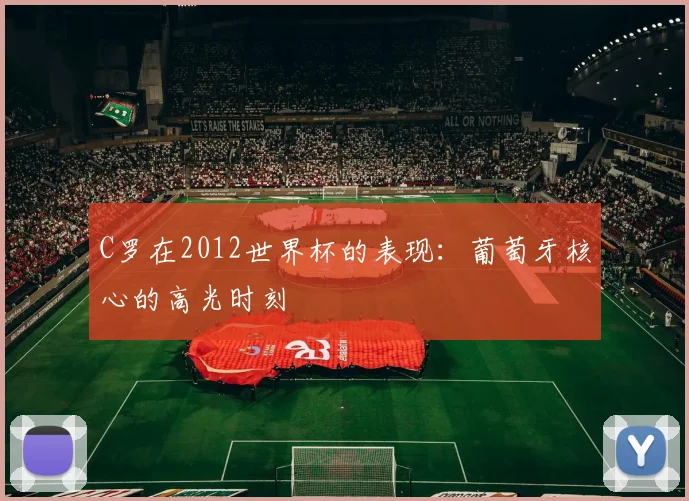 C罗在2012世界杯的表现:葡萄牙核心的高光时刻