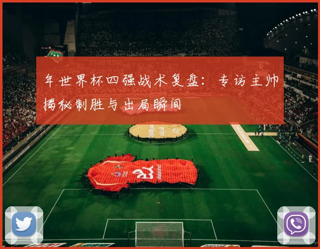 年世界杯四强战术复盘：专访主帅揭秘制胜与出局瞬间