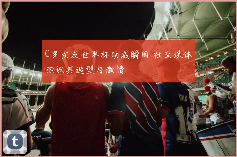 C罗女友世界杯助威瞬间 社交媒体热议其造型与激情
