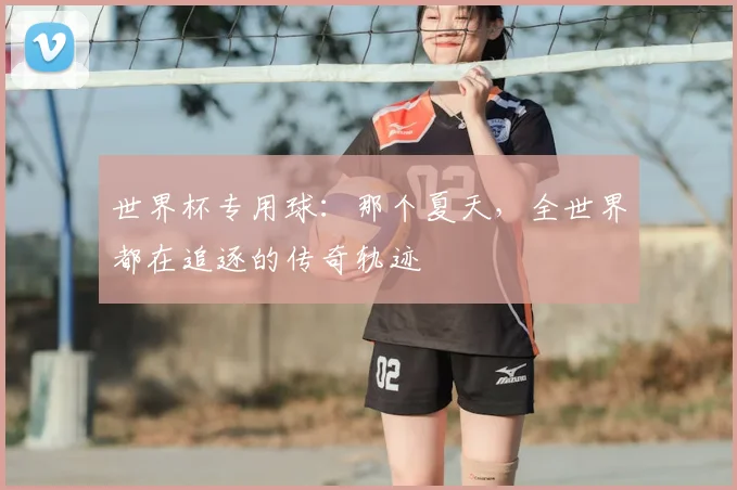 世界杯专用球:那个夏天,全世界都在追逐的传奇轨迹