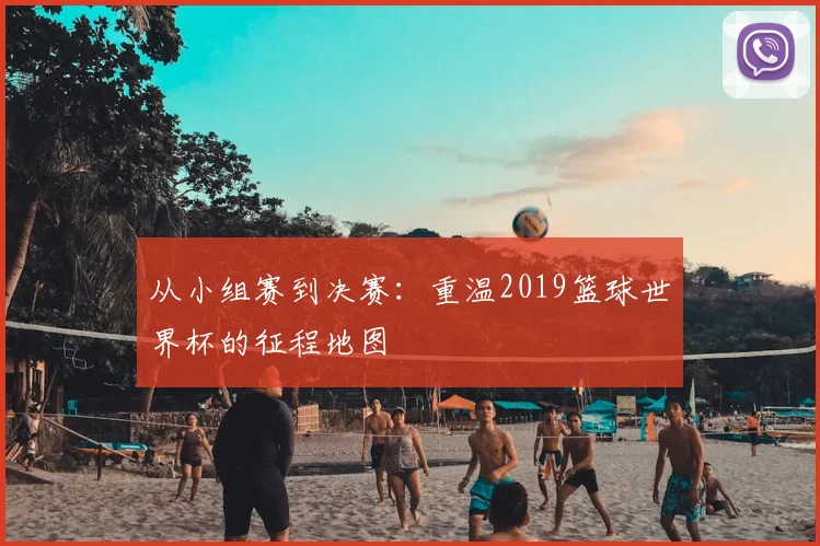 从小组赛到决赛：重温2019篮球世界杯的征程地图