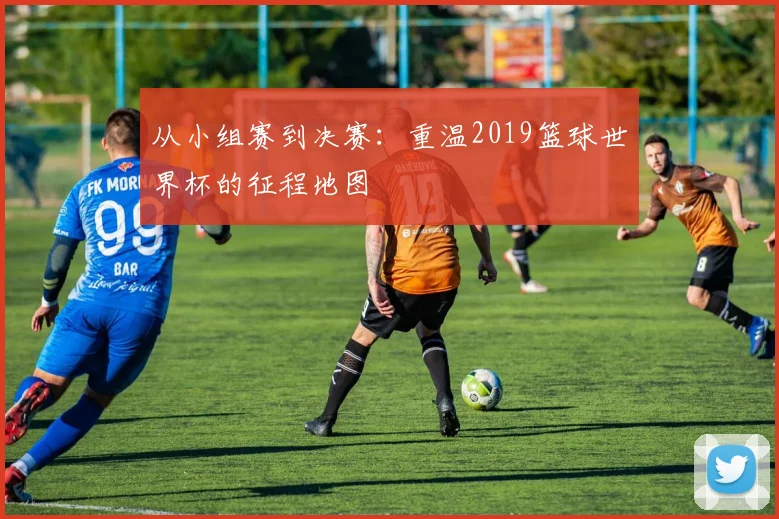 从小组赛到决赛：重温2019篮球世界杯的征程地图