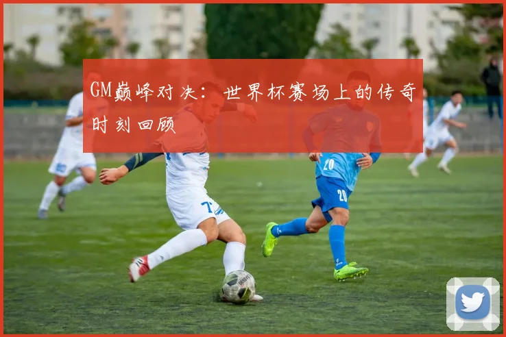GM巅峰对决:世界杯赛场上的传奇时刻回顾