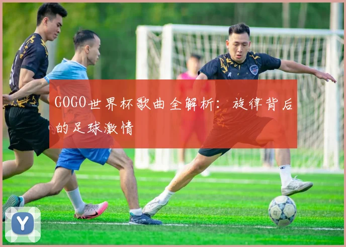 GOGO世界杯歌曲全解析：旋律背后的足球激情