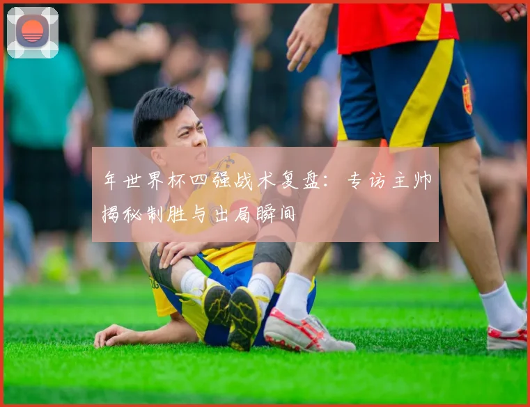 年世界杯四强战术复盘：专访主帅揭秘制胜与出局瞬间