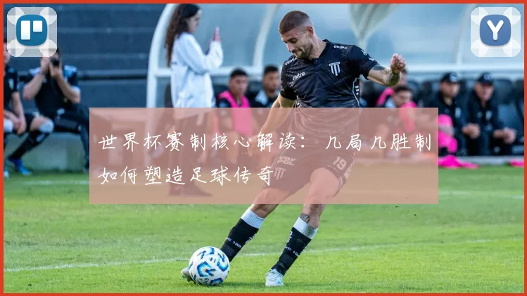 世界杯赛制核心解读:几局几胜制如何塑造足球传奇