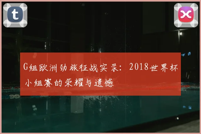 G组欧洲劲旅征战实录:2018世界杯小组赛的荣耀与遗憾
