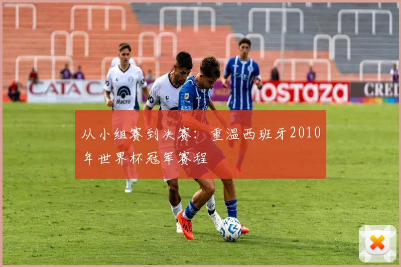 从小组赛到决赛：重温西班牙2010年世界杯冠军赛程